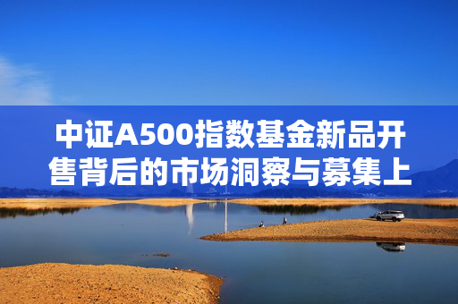 中证A500指数基金新品开售背后的市场洞察与募集上限设置考量