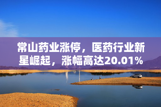 常山药业涨停，医药行业新星崛起，涨幅高达20.01%