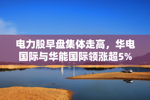 电力股早盘集体走高，华电国际与华能国际领涨超5%的市场分析与展望