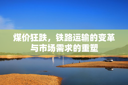 煤价狂跌，铁路运输的变革与市场需求的重塑