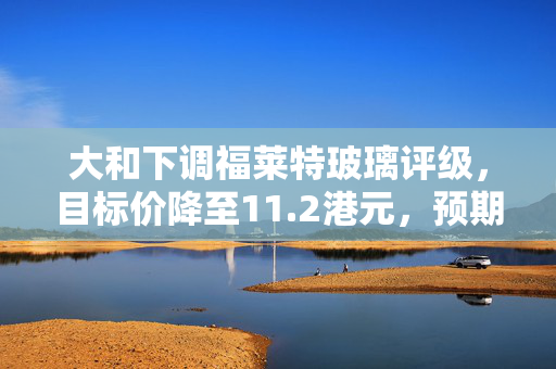 大和下调福莱特玻璃评级，目标价降至11.2港元，预期表现跑输大市