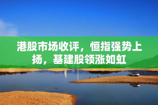 港股市场收评，恒指强势上扬，基建股领涨如虹