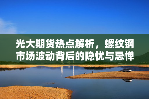 光大期货热点解析，螺纹钢市场波动背后的隐忧与忌惮