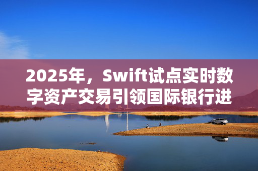 2025年，Swift试点实时数字资产交易引领国际银行进入金融革新新时代