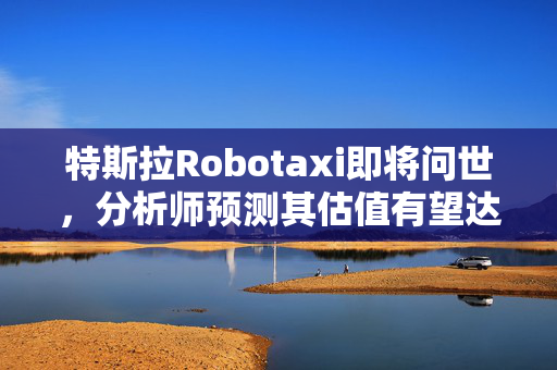 特斯拉Robotaxi即将问世，分析师预测其估值有望达4.7万亿美元的巨大增长潜力