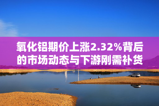 氧化铝期价上涨2.32%背后的市场动态与下游刚需补货增强——长江有色市场观察