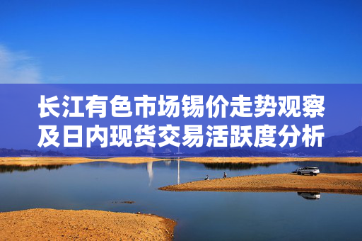长江有色市场锡价走势观察及日内现货交易活跃度分析 长江有色市场锡价走势观察及日内现货交易活跃度分析
