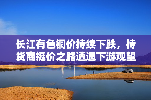 长江有色铜价持续下跌，持货商挺价之路遭遇下游观望态势分析