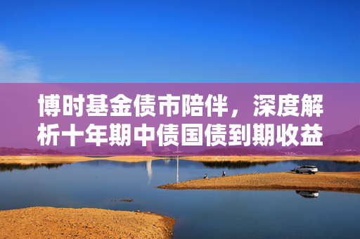 博时基金债市陪伴，深度解析十年期中债国债到期收益率上行至2.18%的背后原因