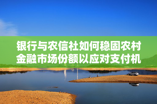 银行与农信社如何稳固农村金融市场份额以应对支付机构抢占蓝海市场