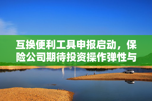 互换便利工具申报启动，保险公司期待投资操作弹性与监管指标协同调整的期待之声