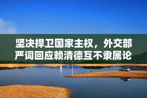 坚决捍卫国家主权，外交部严词回应赖清德互不隶属论调