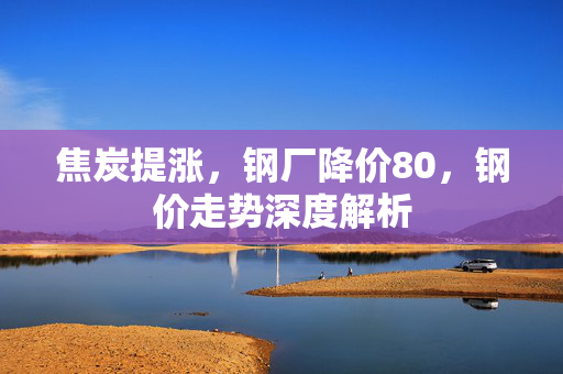 焦炭提涨，钢厂降价80，钢价走势深度解析