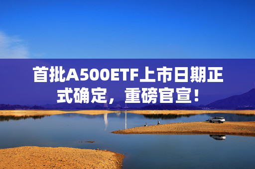 首批A500ETF上市日期正式确定，重磅官宣！