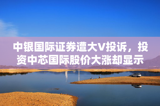 中银国际证券遭大V投诉，投资中芯国际股价大涨却显示亏损的疑云