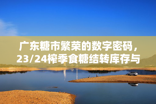 广东糖市繁荣的数字密码，23/24榨季食糖结转库存与产销率深度解析