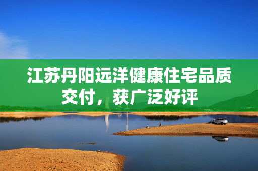 江苏丹阳远洋健康住宅品质交付，获广泛好评