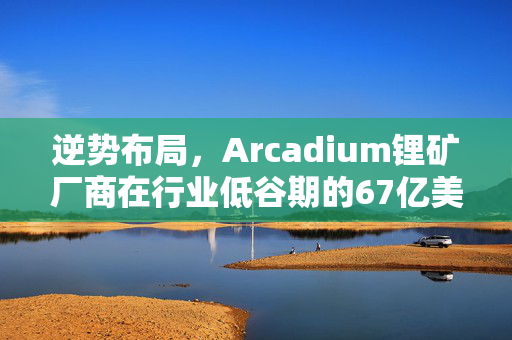 逆势布局，Arcadium锂矿厂商在行业低谷期的67亿美元溢价收购深度解析