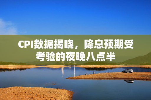 CPI数据揭晓，降息预期受考验的夜晚八点半