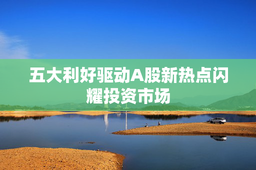 五大利好驱动A股新热点闪耀投资市场