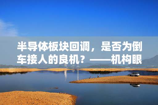 半导体板块回调，是否为倒车接人的良机？——机构眼中的A股核心方向与长期趋势把握