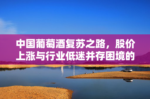 中国葡萄酒复苏之路，股价上涨与行业低迷并存困境的挑战