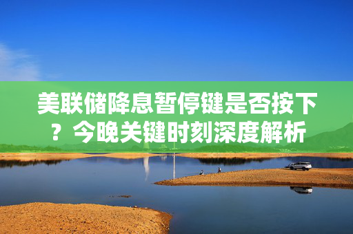 美联储降息暂停键是否按下？今晚关键时刻深度解析