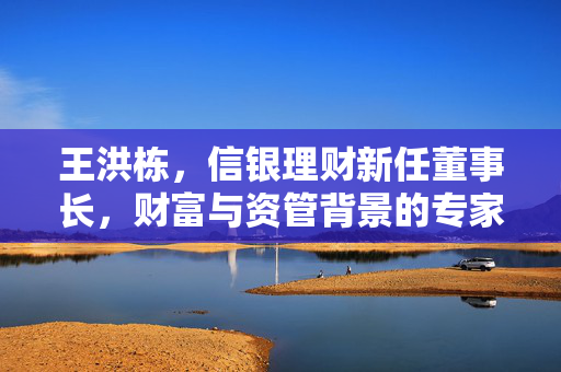 王洪栋，信银理财新任董事长，财富与资管背景的专家型人才