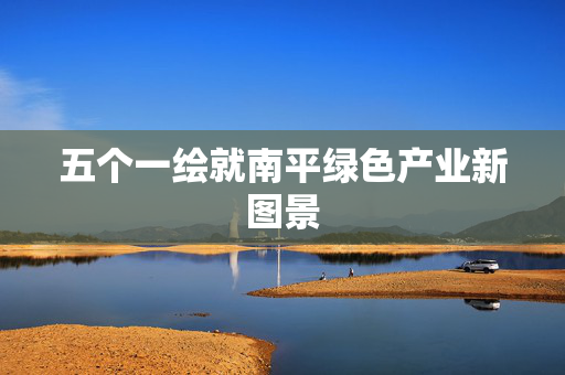 五个一绘就南平绿色产业新图景