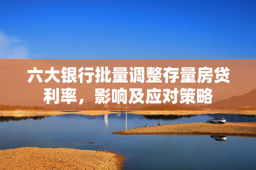 六大银行批量调整存量房贷利率，影响及应对策略