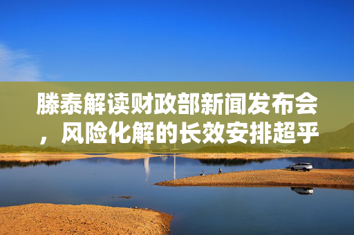 滕泰解读财政部新闻发布会，风险化解的长效安排超乎预期