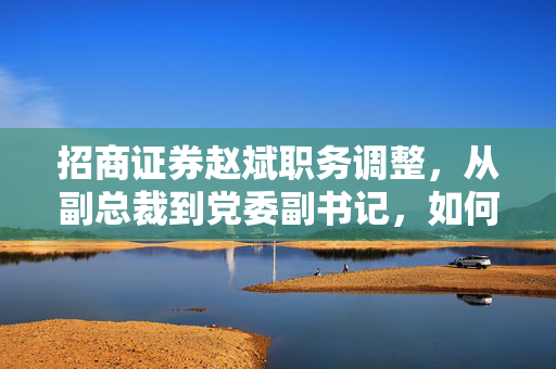 招商证券赵斌职务调整，从副总裁到党委副书记，如何应对业务营收连年下滑的挑战？