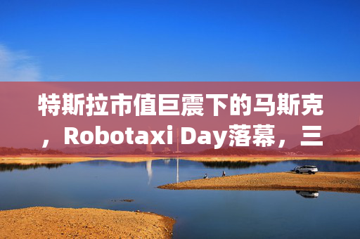 特斯拉市值巨震下的马斯克，Robotaxi Day落幕，三大疑云待解的长期多头质疑声中寻真相