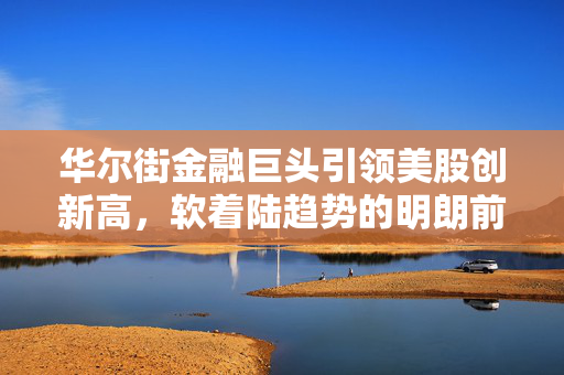 华尔街金融巨头引领美股创新高，软着陆趋势的明朗前景