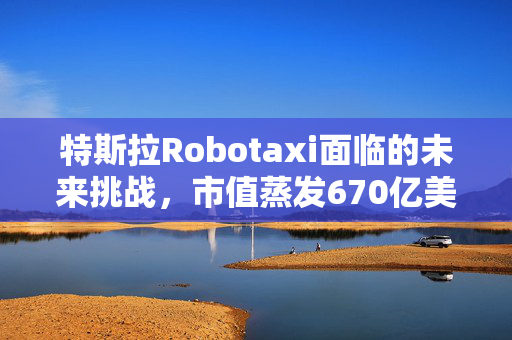 特斯拉Robotaxi面临的未来挑战，市值蒸发670亿美元，破局者或非唯一难题