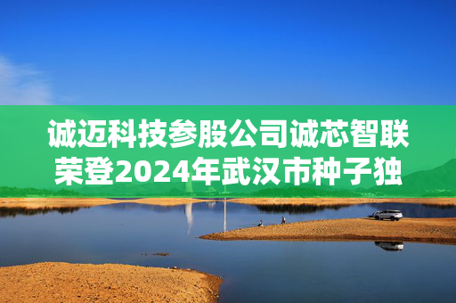 诚迈科技参股公司诚芯智联荣登2024年武汉市种子独角兽企业榜单