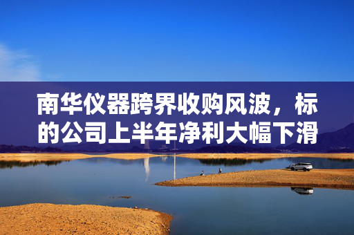 南华仪器跨界收购风波，标的公司上半年净利大幅下滑近四成