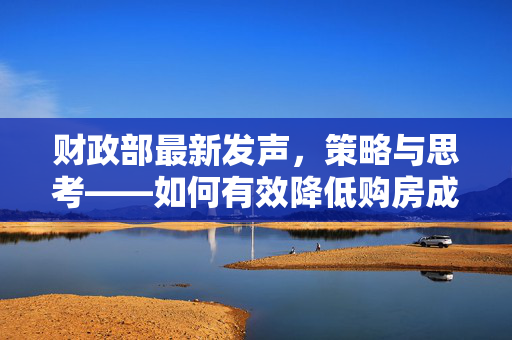 财政部最新发声，策略与思考——如何有效降低购房成本在房地产市场