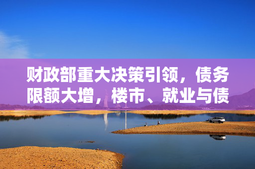 财政部重大决策引领，债务限额大增，楼市、就业与债券市场共启新篇章