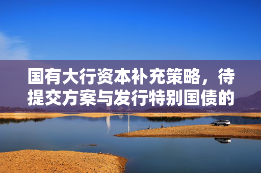 国有大行资本补充策略，待提交方案与发行特别国债的明确路径