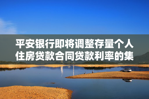 平安银行即将调整存量个人住房贷款合同贷款利率的集中批量调整计划