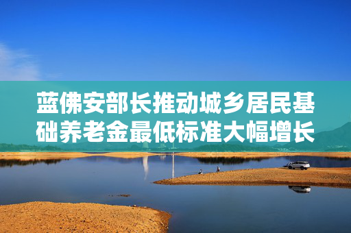 蓝佛安部长推动城乡居民基础养老金最低标准大幅增长的历史性提升