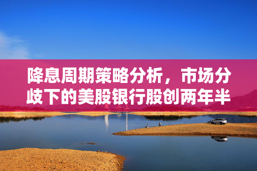 降息周期策略分析，市场分歧下的美股银行股创两年半新高点