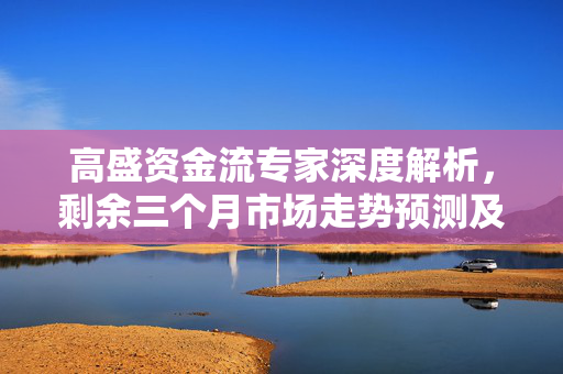 高盛资金流专家深度解析，剩余三个月市场走势预测及分析