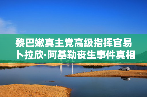 黎巴嫩真主党高级指挥官易卜拉欣·阿基勒丧生事件真相揭露