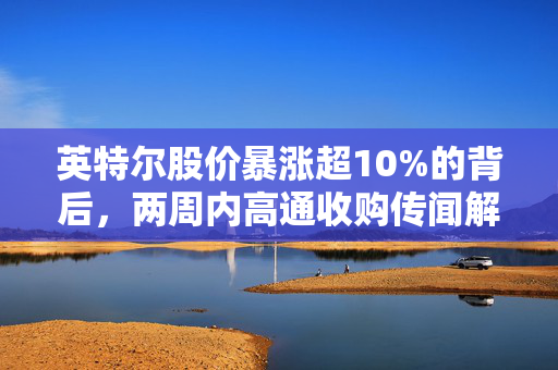 英特尔股价暴涨超10%的背后，两周内高通收购传闻解析