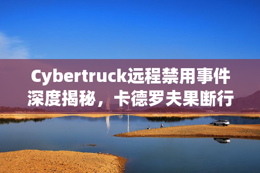 Cybertruck远程禁用事件深度揭秘，卡德罗夫果断行动，增派新装备支援前线