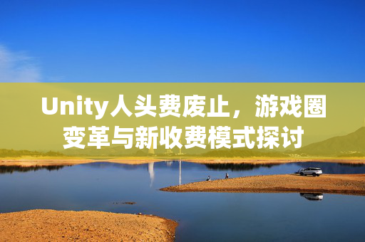 Unity人头费废止，游戏圈变革与新收费模式探讨