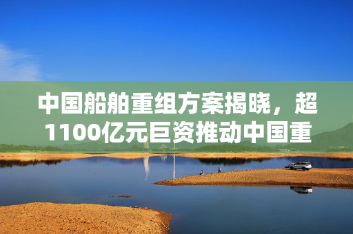中国船舶重组方案揭晓，超1100亿元巨资推动中国重工的吸收合并