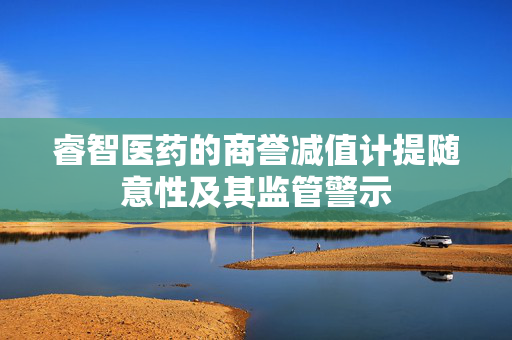 睿智医药的商誉减值计提随意性及其监管警示